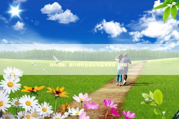 挂钩指数！银行理财业绩比较基准集体“换新” 新闻