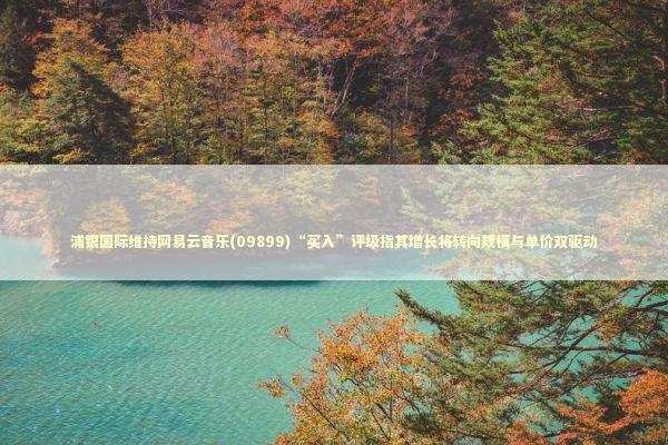 浦银国际维持网易云音乐(09899)“买入”评级指其增长将转向规模与单价双驱动 新闻