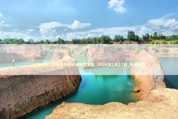 操盘必读：影响股市利好或利空消息_2026年2月27日_财经新闻 新闻