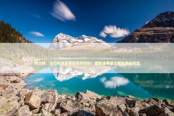 格兰特：主打内线是赛前安排好的；霍勒迪奉献了现象级的投篮