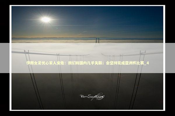 伊朗女足忧心家人安危：我们和国内几乎失联；会坚持完成亚洲杯比赛_4