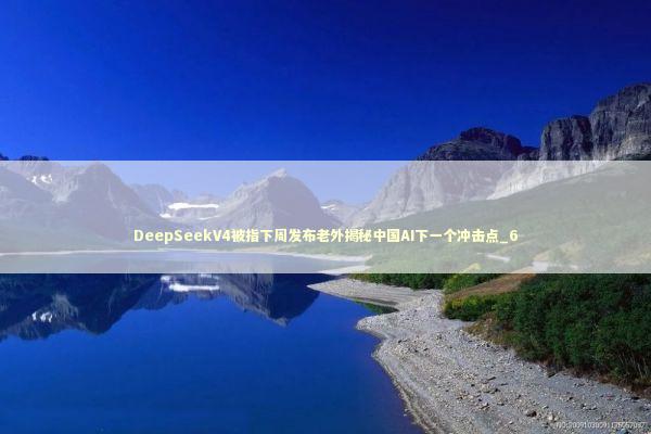 DeepSeekV4被指下周发布老外揭秘中国AI下一个冲击点_6 新闻