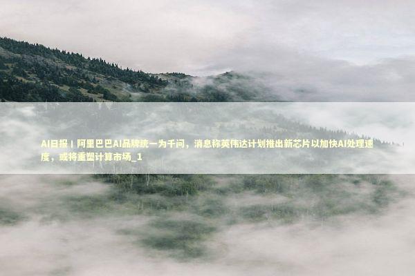 AI日报丨阿里巴巴AI品牌统一为千问，消息称英伟达计划推出新芯片以加快AI处理速度，或将重塑计算市场_1